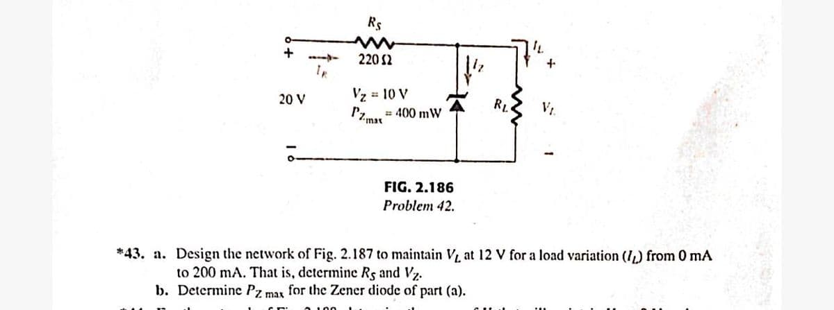Rs
220 2
Vz 10 V
RL
V1.
20 V
= 400 mW
Pzmar
FIG. 2.186
Problem 42.
*43. a. Design the network of Fig. 2.187 to maintain V at 12 V for a load variation (I,) from 0 mA
to 200 mA. That is, determine Rs and Vz.
b. Determinc Pz max for the Zener diode of part (a).
