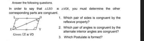 Answer the following questions.
In order to say that ALEO = AVOE, you must determine the other
corresponding parts are congruent.
1. Which pair of sides is congruent by the
reflexive property?
2. Which pair of angles is congruent by the
alternate interior angles are congruent?
Given: LE VO
3. Which Postulate is formed?
