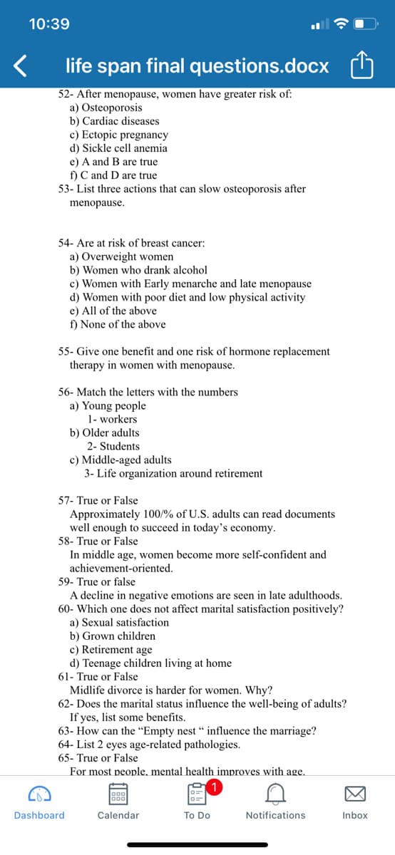 10:39
life span final questions.docx
52- After menopause, women have greater risk of:
a) Osteoporosis
b) Cardiac diseases
c) Ectopic pregnancy
d) Sickle cell anemia
e) A and B are true
f) C and D are true
53- List three actions that can slow osteoporosis after
menopause.
54- Are at risk of breast cancer:
a) Overweight women
b) Women who drank alcohol
c) Women with Early menarche and late menopause
d) Women with poor diet and low physical activity
e) All of the above
f) None of the above
55- Give one benefit and one risk of hormone replacement
therapy in women with menopause.
56- Match the letters with the numbers
a) Young people
1- workers
b) Older adults
2- Students
c) Middle-aged adults
3- Life organization around retirement
57- True or False
Approximately 100/% of U.S. adults can read documents
well enough to succeed in today's economy.
58- True or False
In middle age, women become more self-confident and
achievement-oriented.
59- True or false
A decline in negative emotions are seen in late adulthoods.
60- Which one does not affect marital satisfaction positively?
Sexual satisfaction
b) Grown children
c) Retirement age
d) Teenage children living at home
61- True or False
Midlife divorce is harder for women. Why?
62- Does the marital status influence the well-being of adults?
If yes, list some benefits.
63- How can the "Empty nest “ influence the marriage?
64- List 2 eyes age-related pathologies.
65- True or False
For most people, mental health improves with age.
Dashboard
Calendar
To Do
Notifications
Inbox
因
