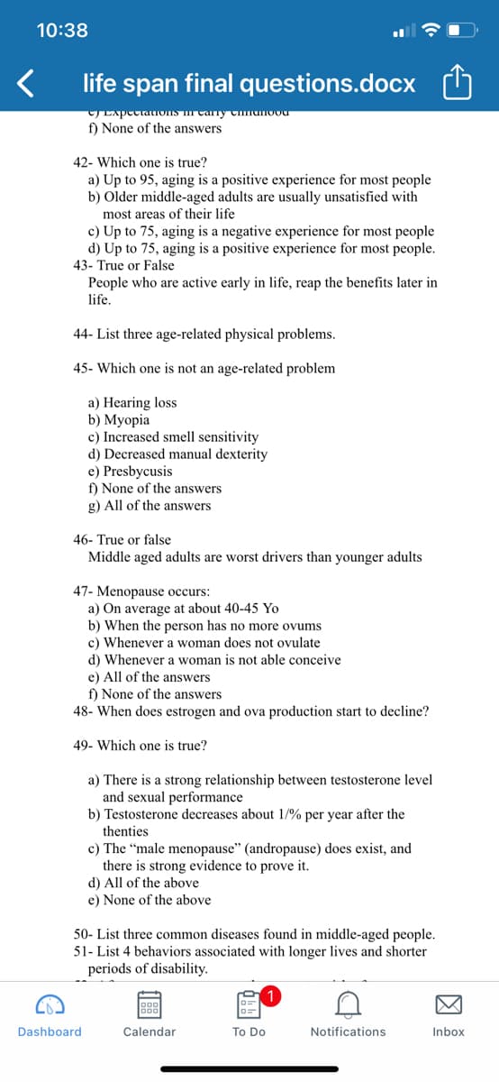 10:38
life span final questions.docx
TExpectaLIOIS I Cary Cmanoou
f) None of the answers
42- Which one is true?
a) Up to 95, aging is a positive experience for most people
b) Older middle-aged adults are usually unsatisfied with
most areas of their life
c) Up to 75, aging is a negative experience for most people
d) Up to 75, aging is a positive experience for most people.
43- True or False
People who are active early in life, reap the benefits later in
life.
44- List three age-related physical problems.
45- Which one is not an age-related problem
a) Hearing loss
b) Myopia
c) Increased smell sensitivity
d) Decreased manual dexterity
e) Presbycusis
f) None of the answers
g) All of the answers
46- True or false
Middle aged adults are worst drivers than younger adults
47- Menopause occurs:
a) On average at about 40-45 Yo
b) When the person has no more ovums
c) Whenever a woman does not ovulate
d) Whenever a woman is not able conceive
e) All of the answers
f) None of the answers
48- When does estrogen and ova production start to decline?
49- Which one is true?
a) There is a strong relationship between testosterone level
and sexual performance
b) Testosterone decreases about 1/% per year after the
thenties
c) The “male menopause" (andropause) does exist, and
there is strong evidence to prove it.
d) All of the above
e) None of the above
50- List three common diseases found in middle-aged people.
51- List 4 behaviors associated with longer lives and shorter
periods of disability.
Dashboard
Calendar
To Do
Notifications
Inbox
因

