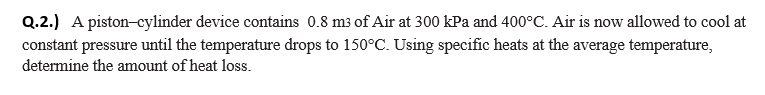 Q.2.) A piston-cylinder device contains 0.8 m3 of Air at 300 kPa and 400°C. Air is now allowed to cool at
constant pressure until the temperature drops to 150°C. Using specific heats at the average temperature,
determine the amount of heat loss.
