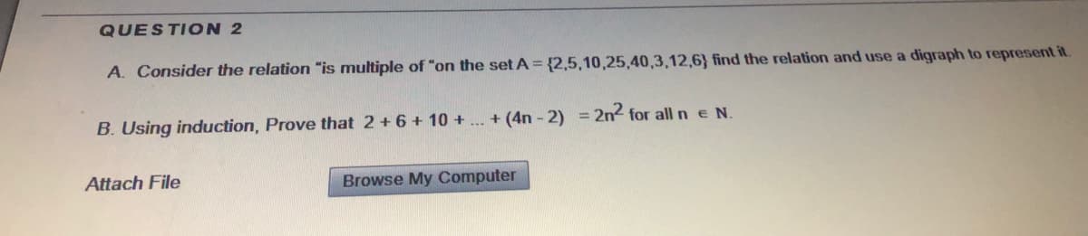 QUESTION 2
A. Consider the relation "is multiple of "on the set A = {2,5,10,25,40,3,12,6} find the relation and use a digraph to represent it.
B. Using induction, Prove that 2 +6 + 10 + .. + (4n - 2) = 2n2 for all n e N.
Attach File
Browse My Computer
