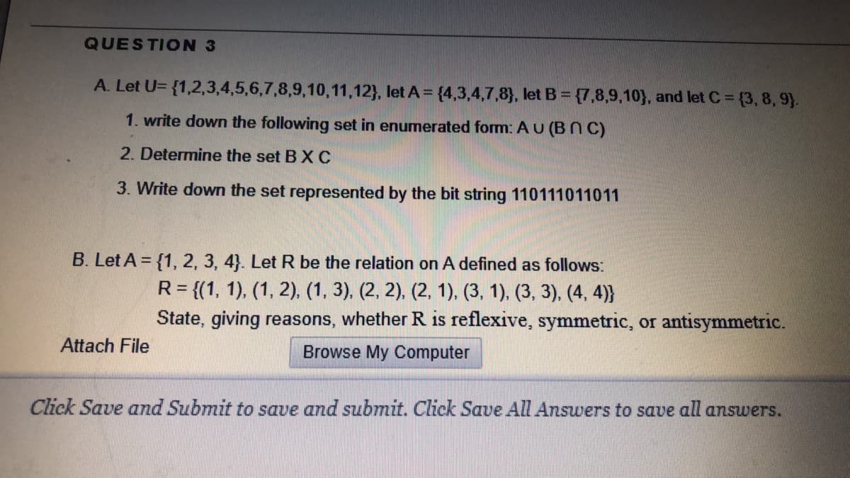 QUESTION 3
A. Let U= {1,2,3,4,5,6,7,8,9,10,11,12}, let A = {4,3,4,7,8), let B = {7,8,9,10}, and let C = {3,8, 9).
1. write down the following set in enumerated form: A U (BN C)
2. Determine the set B XC
3. Write down the set represented by the bit string 110111011011
B. Let A = {1, 2, 3, 4}. Let R be the relation on A defined as follows:
R = {(1, 1), (1, 2), (1, 3), (2, 2), (2, 1), (3, 1), (3, 3), (4, 4)}
State, giving reasons, whether R is reflexive, symmetric, or antisymmetric.
Attach File
Browse My Computer
Click Save and Submit to save and submit. Click Save All Answers to save all answers.
