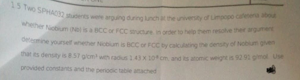 1.5 Two SPHA032 students were arguing during lunch at the university of Limpopo cafeteria about
whether Niobium (Nb) is a BCC or FCC structure. In order to help them resolve their argument
determine yourself whether Niobium is BCC or FCC by calculating the density of Nobium given
that its density is 8.57 g/cm³ with radius 1.43 X 108 cm, and its atomic weight is 92.91 g/mol. Use
provided constants and the periodic table attached
