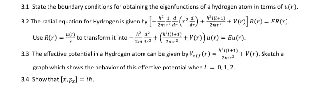 3.1 State the boundary conditions for obtaining the eigenfunctions of a hydrogen atom in terms of u(r).
h2 1 d
h?1(1+1)
3.2 The radial equation for Hydrogen is given by
+ V(*)| R(r) = ER(r).
2m r? dr
2mr?
Use R(r) = !
to transform it into
+V(r)) u(r) = Eu(r).
2m dr2
2mr2
h?1(1+1)
3.3 The effective potential in a Hydrogen atom can be given by Veff(r) =
+ V(r). Sketch a
2mr?
graph which shows the behavior of this effective potential when l
0,1,2.
3.4 Show that [x, pz] = ih.
