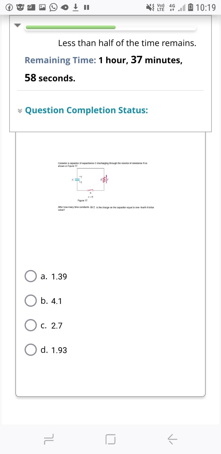 II
Vo)) 4G
LTĚ
10:19
Less than half of the time remains.
Remaining Time: 1 hour, 37 minutes,
58 seconds.
* Question Completion Status:
Consider a capacitor of capacitance C discharging through the resistor of resistance Ras
shown in Figure 17
Figure 17
After how many time constants int is the charge on the capacitor equal to one- fourth it initial
value?
а. 1.39
b. 4.1
O c. 2.7
d. 1.93
