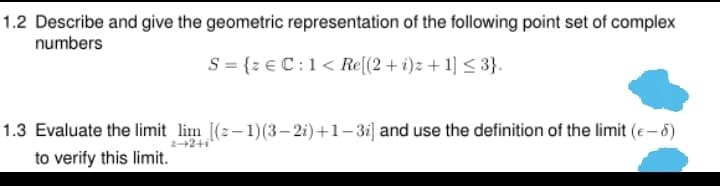1.2 Describe and give the geometric representation of the following point set of complex
numbers
S = {z € C :1< Re[(2+i)z + 1] < 3}.
1.3 Evaluate the limit lim [(2-1)(3- 2i)+1-3i] and use the definition of the limit (e– 6)
2+2+i"
to verify this limit.
