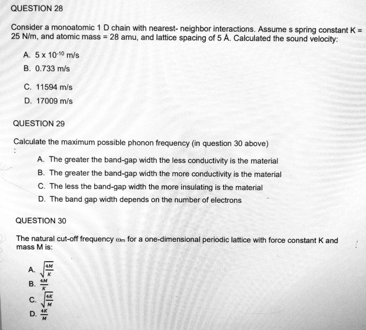 QUESTION 28
Consider a monoatomic 1 D chain with nearest- neighbor interactions. Assume s spring constant K =
1
25 N/m, and atomic mass = 28 amu, and lattice spacing of 5 A. Calculated the sound velocity:
A. 5 x 10-10 m/s
B. 0.733 m/s
C. 11594 m/s
D. 17009 m/s
QUESTION 29
Calculate the maximum possible phonon frequency (in question 30 above)
A. The greater the band-gap width the less conductivity is the material
B. The greater the band-gap width the more conductivity is the material
C. The less the band-gap width the more insulating is the material
D. The band gap width depends on the number of electrons
QUESTION 30
The natural cut-off frequency oom for a one-dimensional periodic lattice with force constant K and
mass M is:
A.
B.
C.
D.
ما را به
Si
*****
4M
