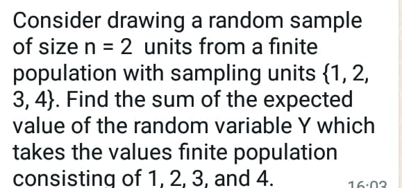 Consider drawing a random sample
of size n = 2 units from a finite
population with sampling units {1, 2,
3, 4}. Find the sum of the expected
value of the random variable Y which
takes the values finite population
consisting of 1, 2, 3, and 4.
16:03
