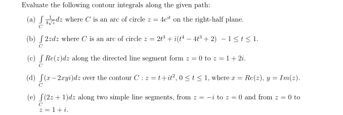 Evaluate the following contour integrals along the given path:
(a) Sdz where C is an arc of circle z =
4e" on the right-half plane.
(b) S 2zdz where C is an arc of circle z = 2t³ + i(t4 – 4t³ + 2) – 1<t<1.
(c) S Re(2)dz along the directed line segment form z = 0 to z = 1+2i.
(d) S(x- 2xyi)dz over the contour C : z =t+it?, 0 <t< 1, where r =
Re(2), y = Im(2).
C
(e) S(2z + 1)dz along two simple line segments, from z = -i to z =
0 and from z = 0 to
z = 1+i.
