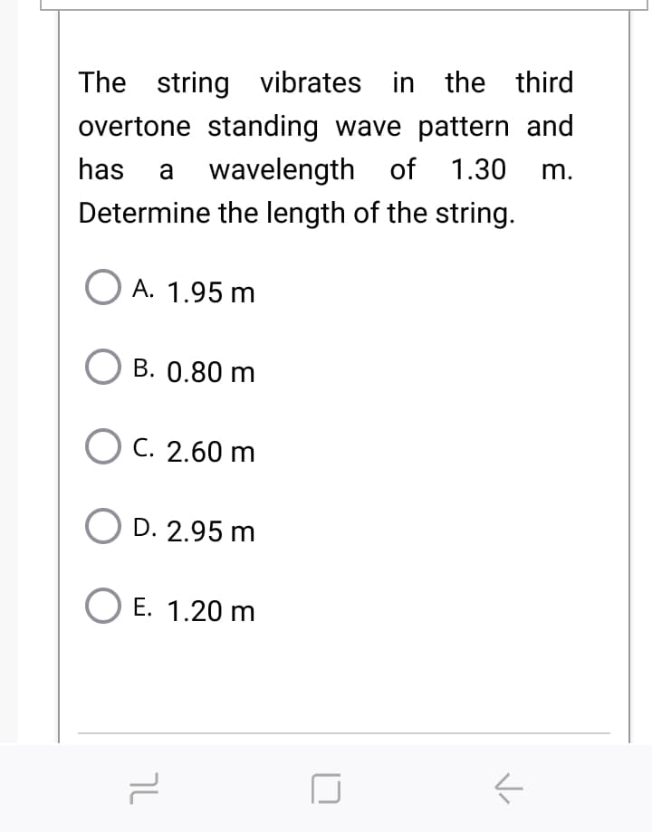 The string vibrates in the third
overtone standing wave pattern and
has a wavelength of 1.30
Determine the length of the string.
m.
O A. 1.95 m
B. 0.80 m
O C. 2.60 m
O D. 2.95 m
E. 1.20 m
