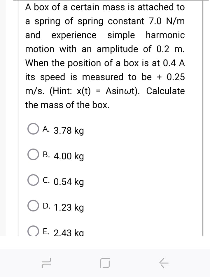 A box of a certain mass is attached to
a spring of spring constant 7.0 N/m
and experience simple harmonic
motion with an amplitude of 0.2 m.
When the position of a box is at 0.4 A
its speed is measured to be + 0.25
m/s. (Hint: x(t) = Asinwt). Calculate
the mass of the box.
О А. 3.78 kg
B. 4.00 kg
O C. 0.54 kg
D. 1.23 kg
O E. 2.43 ka
ך
