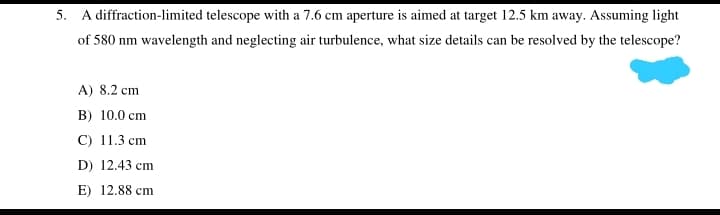 5. A diffraction-limited telescope with a 7.6 cm aperture is aimed at target 12.5 km away. Assuming light
of 580 nm wavelength and neglecting air turbulence, what size details can be resolved by the telescope?
A) 8.2 cm
B) 10.0 cm
C) 11.3 cm
D) 12.43 cm
E) 12.88 cm
