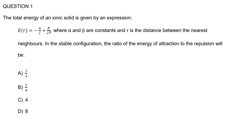 QUESTION 1
The total energy of an ionic solid is given by an expression:
E (r)
where a and ẞ are constants and r is the distance between the nearest
neighbours. In the stable configuration, the ratio of the energy of attraction to the repulsion will
be:
A) =
B) =/
C) 4
D) 8
=