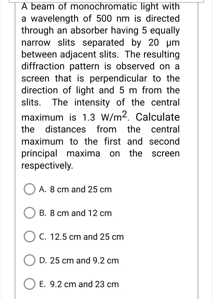 A beam of monochromatic light with
a wavelength of 500 nm is directed
through an absorber having 5 equally
narrow slits separated by 20 um
between adjacent slits. The resulting
diffraction pattern is observed on a
screen that is perpendicular to the
direction of light and 5 m from the
slits. The intensity of the central
maximum is 1.3 W/m2. Calculate
the distances from the central
maximum to the first and second
principal maxima
respectively.
on the
screen
A. 8 cm and 25 cm
B. 8 cm and 12 cm
C. 12.5 cm and 25 cm
D. 25 cm and 9.2 cm
E. 9.2 cm and 23 cm
