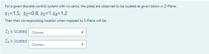 For a given discrete-control system with no zeros, the poles are observed to be located as given below in Z-Plane.
Z1=1.5, z2=0.8, z3=1 z4=1.2
Then their corresponding location when mapped to S-Plane will be:
Zz is located Choose.
Z4 is located
Choose.
