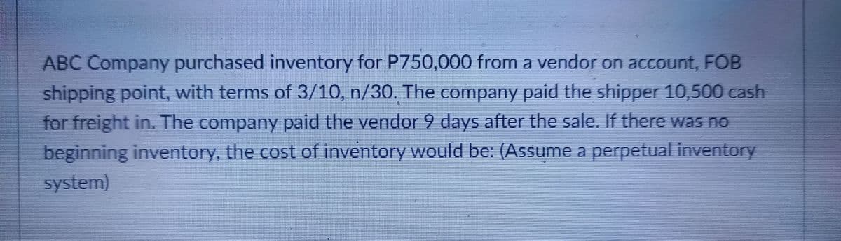 ABC Company purchased inventory for P750,000 from a vendor on account, FOB
shipping point, with terms of 3/10, n/30. The company paid the shipper 10,500 cash
for freight in. The company paid the vendor 9 days after the sale. If there wasS no
beginning inventory, the cost of inventory would be: (Assume a perpetual inventory
system)
