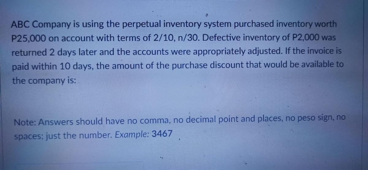 ABC Company is using the perpetual inventory system purchased inventory worth
P25,000 on account with terms of 2/10, n/30.. Defective inventory of P2,000 was
returned 2 days later and the accounts were appropriately adjusted. If the invoice is
paid within 10 days, the amount of the purchase discount that would be available to
the company is:
Note: Answers should have no comma, no decimal point and places, no peso sign, no
spaces; just the number. Example: 3467
