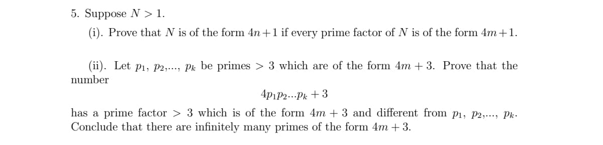 5. Suppose N > 1.
(i). Prove that N is of the form 4n +1 if every prime factor of N is of the form 4m+1.
(ii). Let p1, P2,..., Pk be primes > 3 which are of the form 4m + 3. Prove that the
number
4p1P2...Pi + 3
has a prime factor > 3 which is of the form 4m + 3 and different from P1, P2,..., Pk.
Conclude that there are infinitely many primes of the form 4m + 3.
