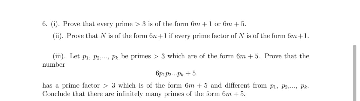6. (i). Prove that every prime > 3 is of the form 6m + 1 or 6m + 5.
(ii). Prove that N is of the form 6n+1 if every prime factor of N is of the form 6m +1.
(iii). Let p1, P2,..., Pk be primes > 3 which are of the form 6m + 5. Prove that the
number
6pip2...Pk + 5
has a prime factor > 3 which is of the form 6m + 5 and different from p1, P2,..., Pk.
Conclude that there are infinitely many primes of the form 6m + 5.
