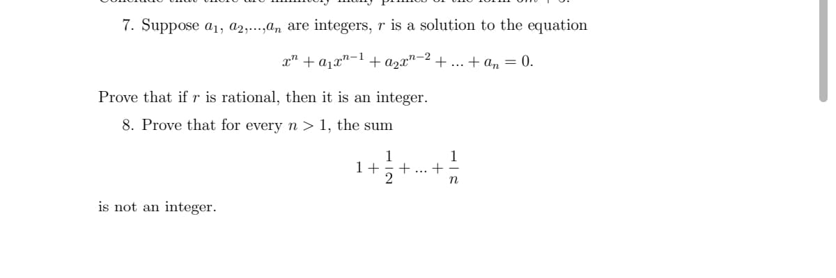 7. Suppose a1, a2,...,an are integers, r is a solution to the equation
x" + a1x"-1 + a2x"-2 +.. + am = 0.
Prove that if r is rational, then it is an integer.
8. Prove that for every n > 1, the sum
1 +
1
+
+ ...
n
is not an integer.
