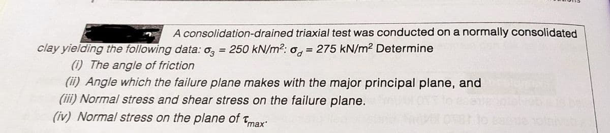 A consolidation-drained triaxial test was conducted on a normally consolidated
clay yielding the following data: o,
(i) The angle of friction
(ii) Angle which the failure plane makes with the major principal plane, and
(iii) Normal stress and shear stress on the failure plane.
= 250 kN/m2: o, = 275 kN/m2 Determine
(iv) Normal stress on the plane of tmax:
