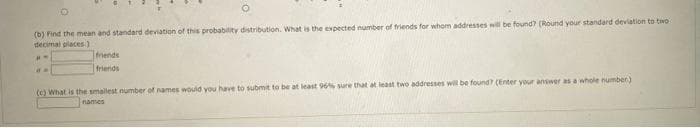 (b) Find the mean and standard deviation of this probability distribution. What is the expected number of triends for whom addresses will be found? (Round your standard deviation to two
decimal places)
mends
friends
(c) What is the smallest number of names would you have to submit to be at least 96% sure that at least two addresses wil be found? (Enter your answer as a whole number)
names
