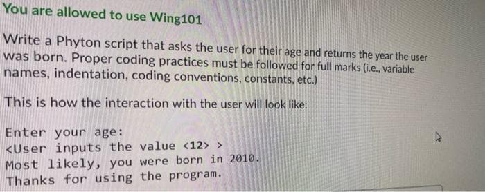 You are allowed to use Wing101
Write a Phyton script that asks the user for their age and returns the year the user
was born. Proper coding practices must be followed for full marks (i.e., variable
names, indentation, coding conventions, constants, etc.)
This is how the interaction with the user will look like:
Enter your age:
<User inputs the value <12> >
Most likely, you were born in 2010.
Thanks for using the program.
