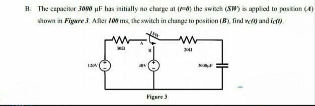 B. The capacitor 3000 µF has initially no charge at (-0) the switch (SW) is applied to position (4)
shown in Figure 3. After 100 ms, the switch in change to position (B), find vet) and ic(t).
300
20)
120V
40V
3000F
Figure 3
