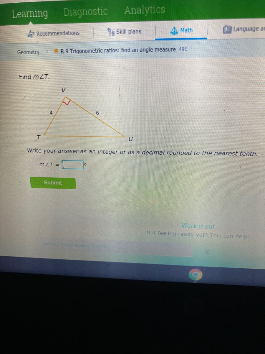 Learning
Diagnostic
Analytics
Skill plans
Language an
Math
Recommendations
Geometry
* R.9 Trigonometric ratios: find an angle measure 49E
Find mZT.
6.
Write your answer as an integer or as a decimal rounded to the nearest tenth.
mZT =
Submit
Work it out
Not feeling ready yet? This can help:
verses of igonomietric
