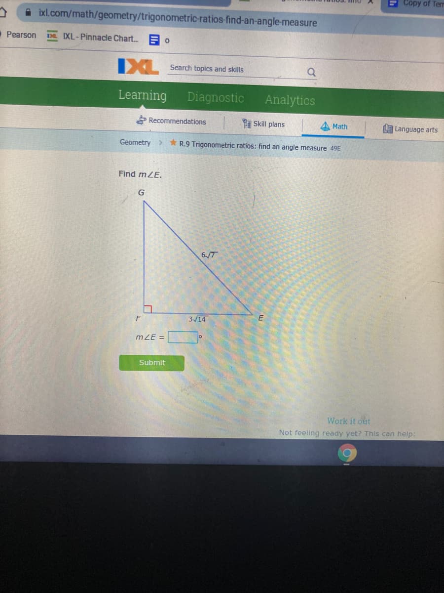 E Copy of Term
ixl.com/math/geometry/trigonometric-ratios-find-an-angle-measure
Pearson
DE IXL-Pinnacle Chart. =
IXL
Search topics and skills
Learning
Diagnostic
Analytics
Recommendations
I Skill plans
A Math
LE Language arts
Geometry
* R.9 Trigonometric ratios: find an angle measure 49E
Find mZE.
G
617
3-/14
mZE =
Submit
Work it out
Not feeling ready yet? This can help:
