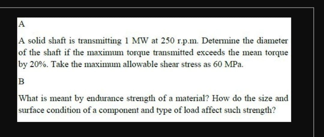 A
A solid shaft is transmitting 1 MW at 250 r.p.m. Determine the diameter
of the shaft if the maximum torque transmitted exceeds the mean torque
by 20%. Take the maximum allowable shear stress as 60 MPa.
B
What is meant by endurance strength of a material? How do the size and
surface condition of a component and type of load affect such strength?
