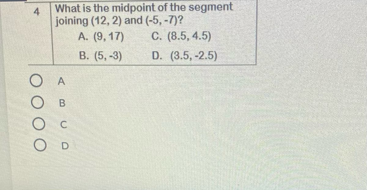 What is the midpoint of the segment
4
joining (12, 2) and (-5, -7)?
A. (9, 17)
C. (8.5, 4.5)
B. (5,-3)
D. (3.5, -2.5)
O D
O O O O
