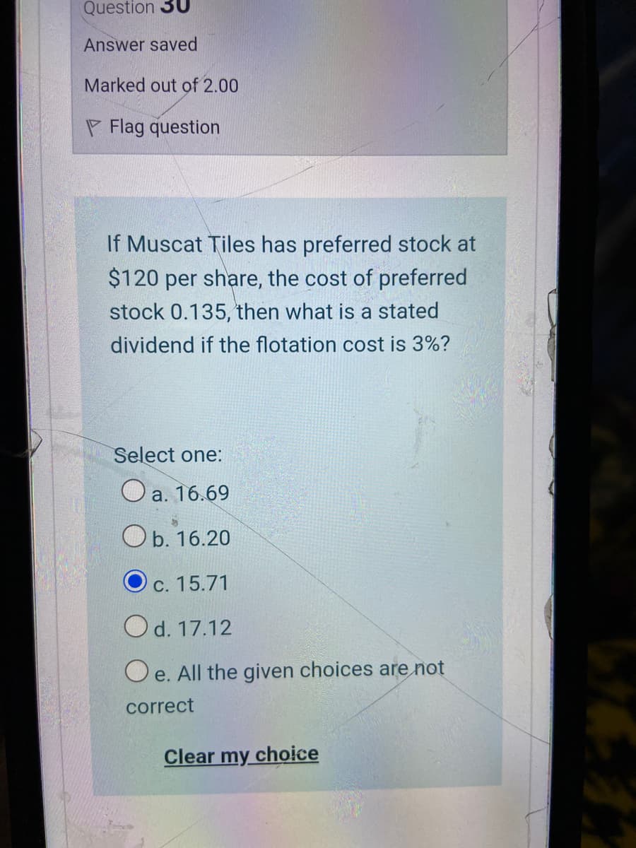Question 3U
Answer saved
Marked out of 2.00
P Flag question
If Muscat Tiles has preferred stock at
$120 per share, the cost of preferred
stock 0.135, then what is a stated
dividend if the flotation cost is 3%?
Select one:
а. 16.69
Ob. 16.20
c. 15.71
Od. 17.12
O e. All the given choices are not
correct
Clear my choice

