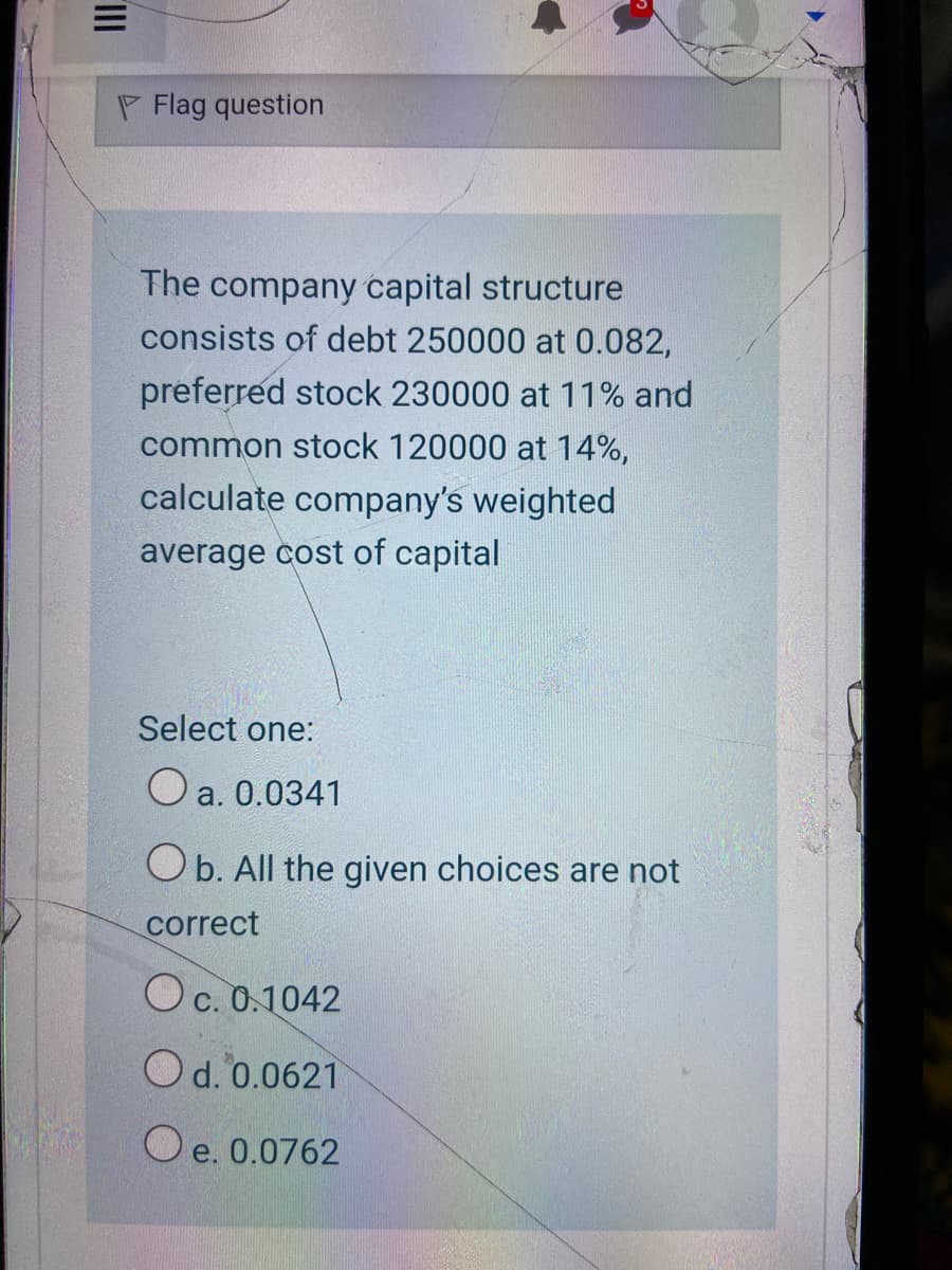 P Flag question
The company capital structure
consists of debt 250000 at 0.082,
preferred stock 230000 at 11% and
common stock 120000 at 14%,
calculate company's weighted
average cost of capital
Select one:
O a. 0.0341
Ob. All the given choices are not
correct
Oc. 0.1042
Od. 0.0621
O e. 0.0762
