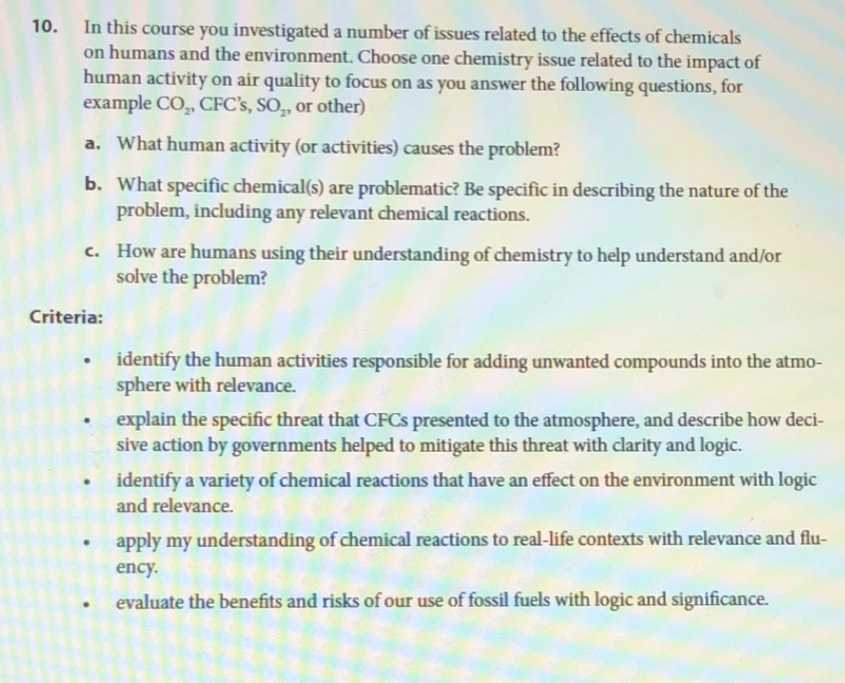 10. In this course you investigated a number of issues related to the effects of chemicals
on humans and the environment. Choose one chemistry issue related to the impact of
human activity on air quality to focus on as you answer the following questions, for
example CO₂, CFC's, SO₂, or other)
a. What human activity (or activities) causes the problem?
b. What specific chemical(s) are problematic? Be specific in describing the nature of the
problem, including any relevant chemical reactions.
c. How are humans using their understanding of chemistry to help understand and/or
solve the problem?
Criteria:
identify the human activities responsible for adding unwanted compounds into the atmo-
sphere with relevance.
explain the specific threat that CFCs presented to the atmosphere, and describe how deci-
sive action by governments helped to mitigate this threat with clarity and logic.
identify a variety of chemical reactions that have an effect on the environment with logic
and relevance.
apply my understanding of chemical reactions to real-life contexts with relevance and flu-
ency.
evaluate the benefits and risks of our use of fossil fuels with logic and significance.