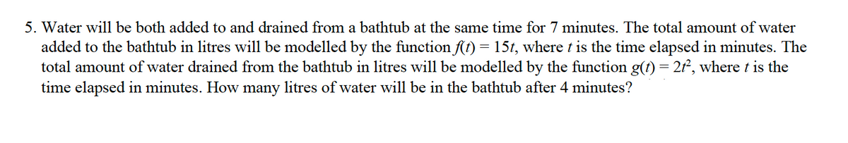 5. Water will be both added to and drained from a bathtub at the same time for 7 minutes. The total amount of water
added to the bathtub in litres will be modelled by the function f(t) = 15t, where t is the time elapsed in minutes. The
total amount of water drained from the bathtub in litres will be modelled by the function g(t) = 2f, where t is the
time elapsed in minutes. How many litres of water will be in the bathtub after 4 minutes?
