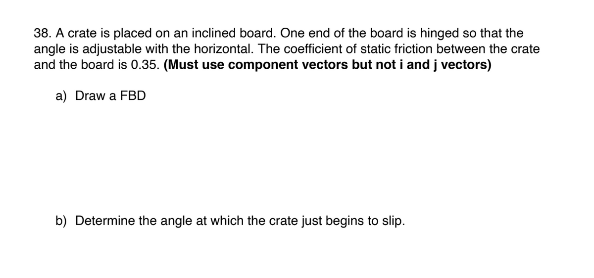 38. A crate is placed on an inclined board. One end of the board is hinged so that the
angle is adjustable with the horizontal. The coefficient of static friction between the crate
and the board is 0.35. (Must use component vectors but not i and j vectors)
a) Draw a FBD
b) Determine the angle at which the crate just begins to slip.
