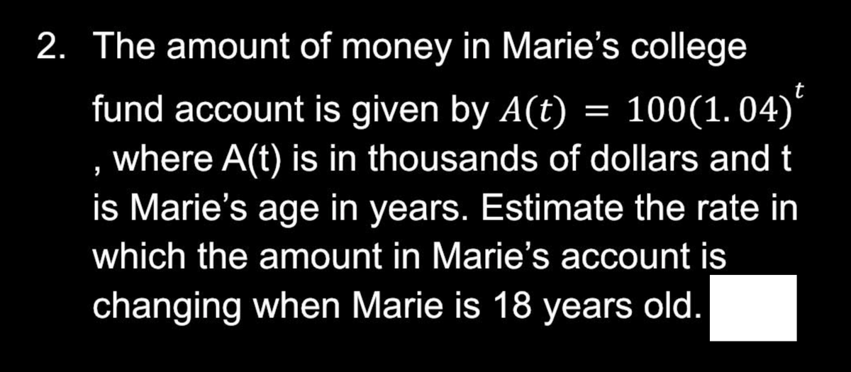 2. The amount of money in Marie's college
fund account is given by A(t) = 100(1.04)
, where A(t) is in thousands of dollars and t
is Marie's age in years. Estimate the rate in
which the amount in Marie's account is
changing when Marie is 18 years old.
t