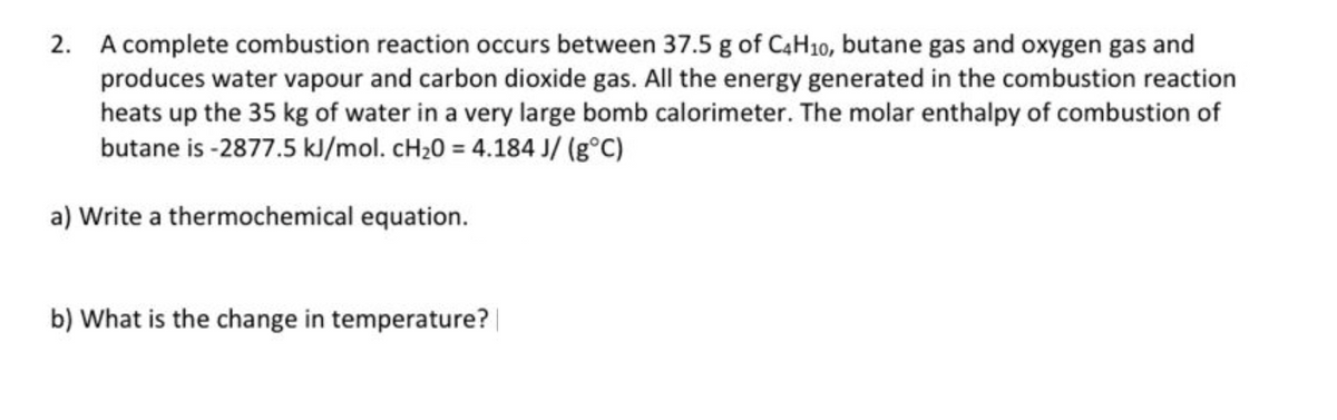 2. A complete combustion reaction occurs between 37.5 g of C4H10, butane gas and oxygen gas and
produces water vapour and carbon dioxide gas. All the energy generated in the combustion reaction
heats up the 35 kg of water in a very large bomb calorimeter. The molar enthalpy of combustion of
butane is -2877.5 kJ/mol. cH20 = 4.184 J/ (g°C)
a) Write a thermochemical equation.
b) What is the change in temperature? |
