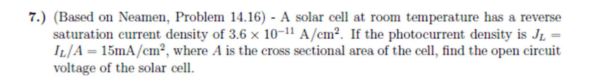 7.) (Based on Neamen, Problem 14.16) - A solar cell at room temperature has a reverse
saturation current density of 3.6 x 10-11 A/cm². If the photocurrent density is J₁ =
IL/A = 15mA/cm², where A is the cross sectional area of the cell, find the open circuit
voltage of the solar cell.