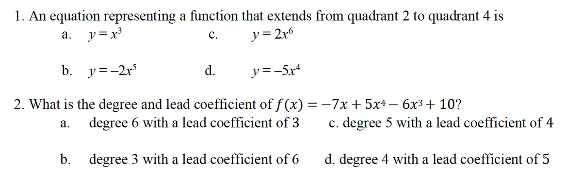 1. An equation representing a function that extends from quadrant 2 to quadrant 4 is
y = 2x6
а.
y = x³
С.
b.
y=-2r
d.
y =-5x4
2. What is the degree and lead coefficient of f (x) = -7x + 5x4 – 6x3+ 10?
degree 6 with a lead coefficient of 3
c. degree 5 with a lead coefficient of 4
а.
b.
degree 3 with a lead coefficient of 6
d. degree 4 with a lead coefficient of 5
