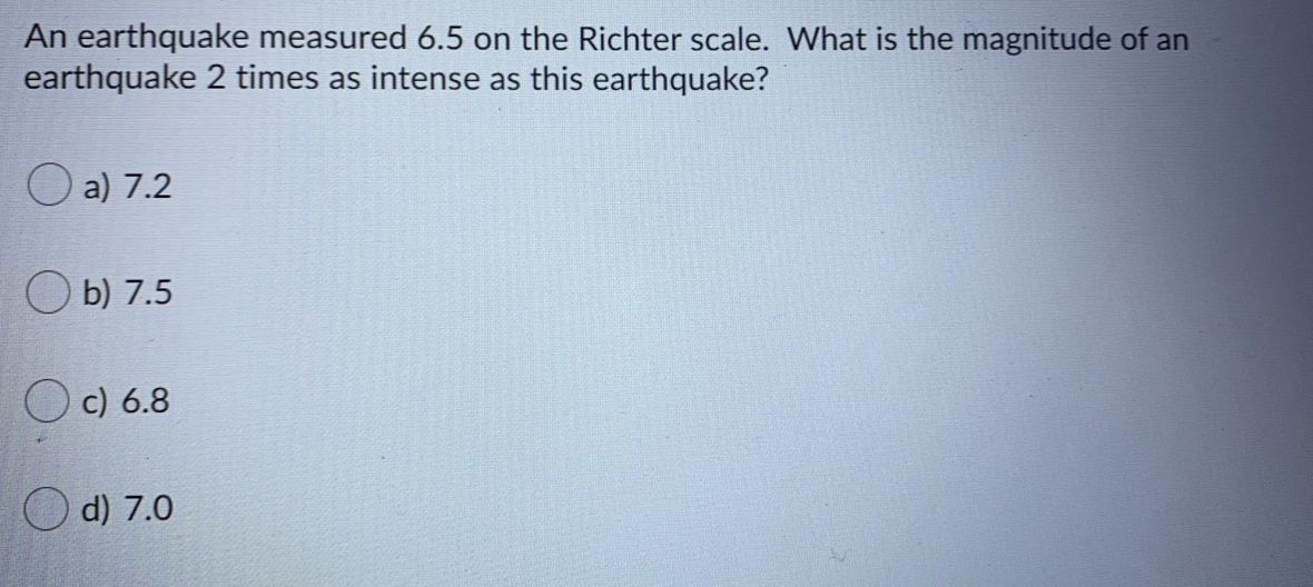 An earthquake measured 6.5 on the Richter scale. What is the magnitude of an
earthquake 2 times as intense as this earthquake?
O a) 7.2
O b) 7.5
c) 6.8
d) 7.0
