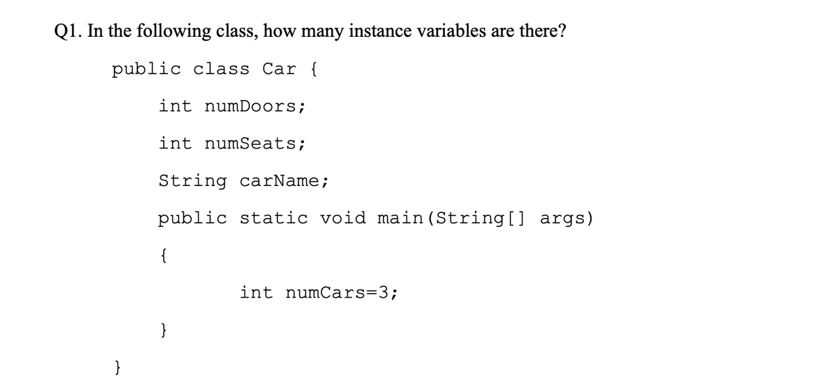 Q1. In the following class, how many instance variables are there?
public class Car {
int numDoors;
int numSeats;
String carName;
public static void main (String[] args)
{
int numCars=3;
}
}
