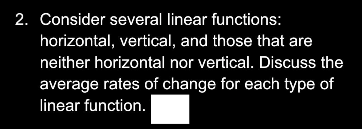 2. Consider several linear functions:
horizontal, vertical, and those that are
neither horizontal nor vertical. Discuss the
average rates of change for each type of
linear function.