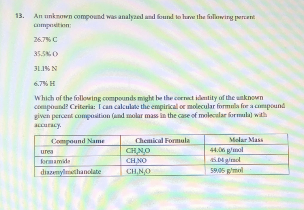 13. An unknown compound was analyzed and found to have the following percent
composition:
26.7% C
35.5% O
31.1% N
6.7% H
Which of the following compounds might be the correct identity of the unknown
compound? Criteria: I can calculate the empirical or molecular formula for a compound
given percent composition (and molar mass in the case of molecular formula) with
accuracy.
Compound Name
Chemical Formula
Molar Mass
44.06 g/mol
urea
formamide
45.04 g/mol
diazenylmethanolate
59.05 g/mol
CH NẠO
CH,NO
CH,N,O