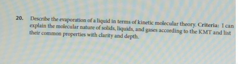 20. Describe the evaporation of a liquid in terms of kinetic molecular theory. Criteria: I can
explain the molecular nature of solids, liquids, and gases according to the KMT and list
their common properties with clarity and depth.
