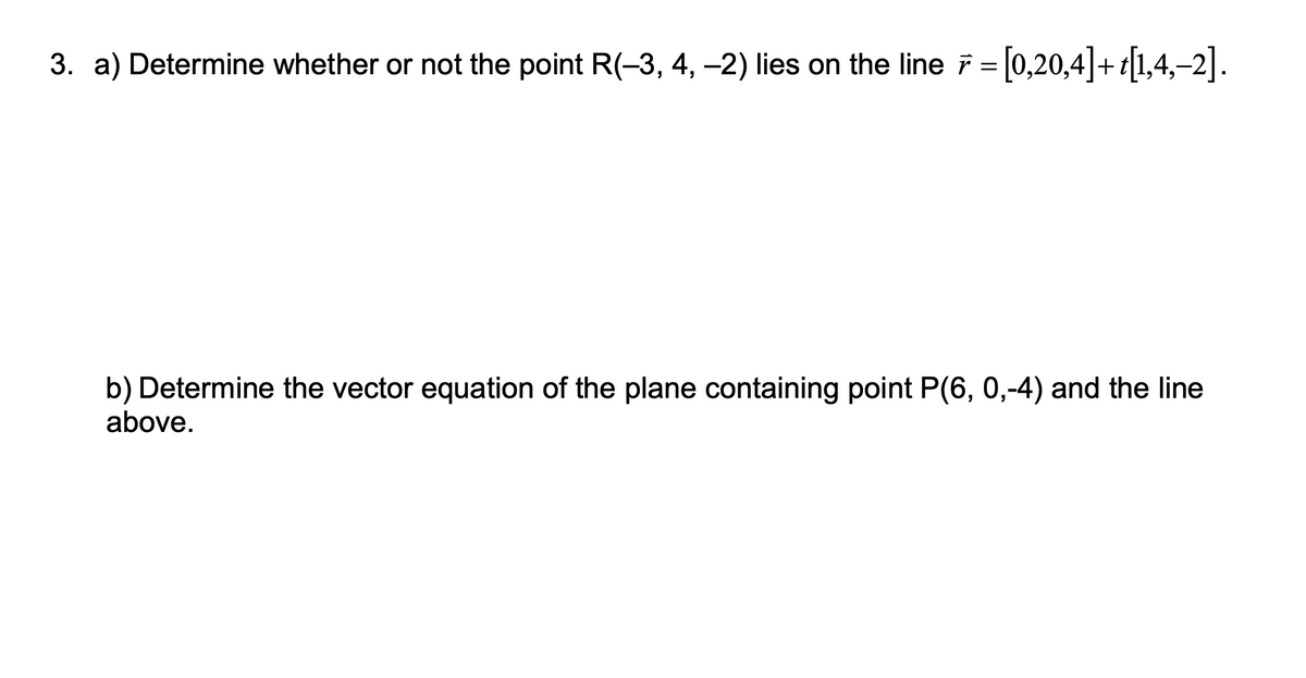 3. a) Determine whether or not the point R(-3, 4, -2) lies on the line = 0,20,4|+t1,4,–2|.
b) Determine the vector equation of the plane containing point P(6, 0,-4) and the line
above.
