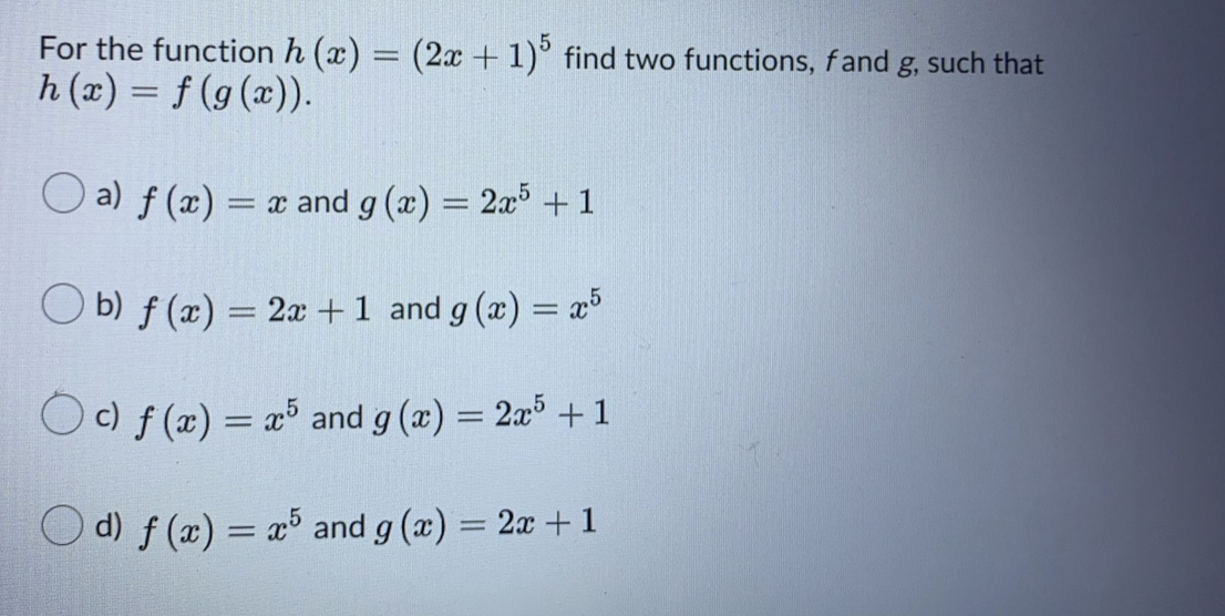 For the function h (x) = (2x + 1)° find two functions, fand g, such that
h (x) = f (g(x)).
O a) f (x)
= x and g (x) = 2x° + 1
b) f (x) = 2a +1 and g (x) = x³
Oc) f (x) = æ® and g (x) = 2x³ + 1
O d) f (x) = x³ and g (x) = 2x +1
