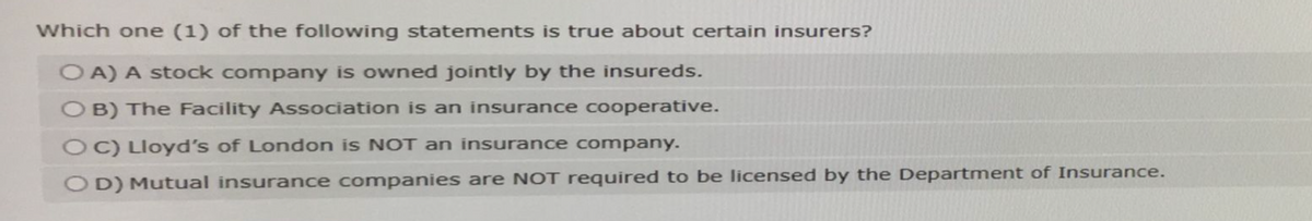 Which one (1) of the following statements is true about certain insurers?
OA) A stock company is owned jointly by the insureds.
OB) The Facility Association is an insurance cooperative.
OC) Lloyd's of London is NOT an insurance company.
OD) Mutual insurance companies are NOT required to be licensed by the Department of Insurance.